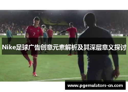 Nike足球广告创意元素解析及其深层意义探讨