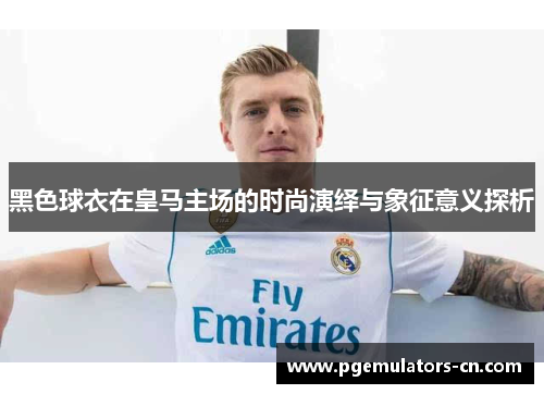 黑色球衣在皇马主场的时尚演绎与象征意义探析