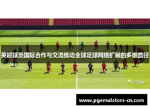 英超球员国际合作与交流推动全球足球网络扩展的多维路径