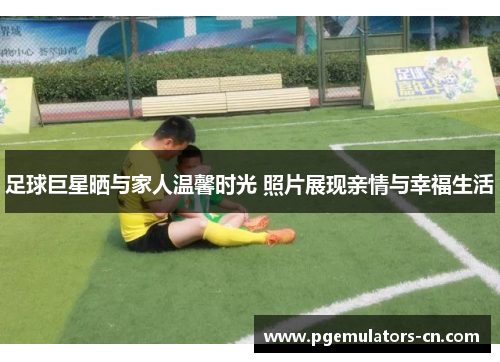 足球巨星晒与家人温馨时光 照片展现亲情与幸福生活