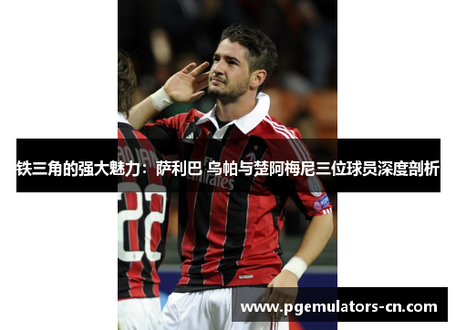 铁三角的强大魅力:萨利巴 乌帕与楚阿梅尼三位球员深度剖析 铁三角的强大魅力:萨利巴 乌帕与楚阿梅尼三位球员深度剖析