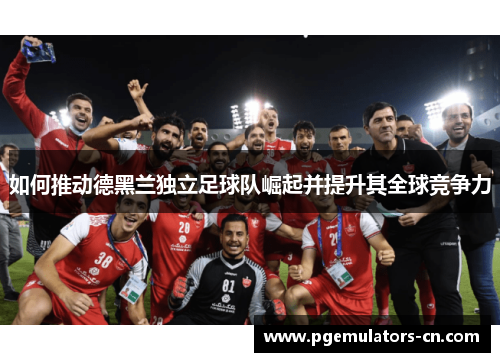 如何推动德黑兰独立足球队崛起并提升其全球竞争力 如何推动德黑兰独立足球队崛起并提升其全球竞争力