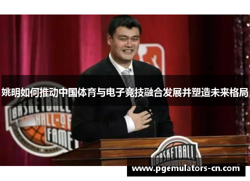 姚明如何推动中国体育与电子竞技融合发展并塑造未来格局 姚明如何推动中国体育与电子竞技融合发展并塑造未来格局