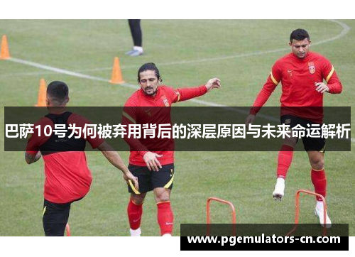 巴萨10号为何被弃用背后的深层原因与未来命运解析 巴萨10号为何被弃用背后的深层原因与未来命运解析