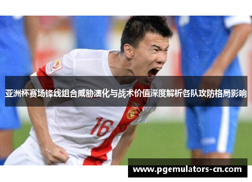 亚洲杯赛场锋线组合威胁演化与战术价值深度解析各队攻防格局影响