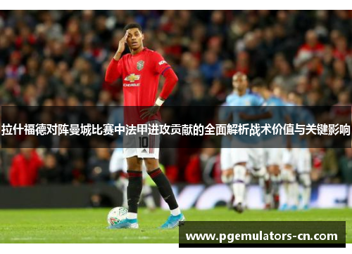 拉什福德对阵曼城比赛中法甲进攻贡献的全面解析战术价值与关键影响