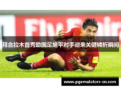 拜合拉木首秀助国足绝平对手迎来关键转折瞬间
