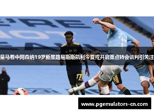 皇马看中阿森纳19岁新星路易斯斯凯利今夏或开启重点转会谈判引关注