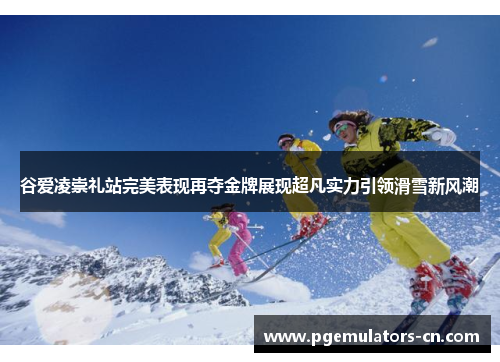 谷爱凌崇礼站完美表现再夺金牌展现超凡实力引领滑雪新风潮