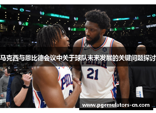 马克西与恩比德会议中关于球队未来发展的关键问题探讨