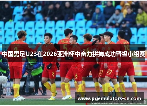 中国男足U23在2026亚洲杯中奋力拼搏成功晋级小组赛