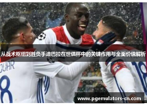从战术枢纽到胜负手迪巴拉在世俱杯中的关键作用与全面价值解析