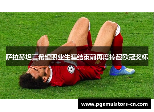 萨拉赫坦言希望职业生涯结束前再度捧起欧冠奖杯