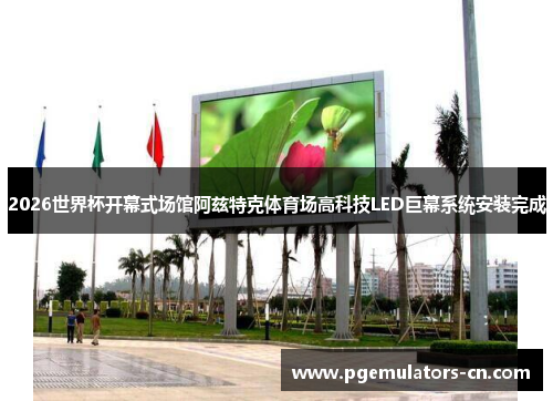 2026世界杯开幕式场馆阿兹特克体育场高科技LED巨幕系统安装完成