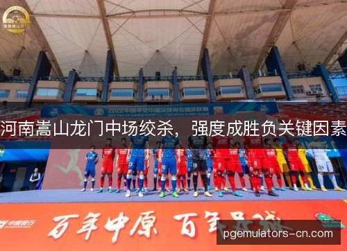 河南嵩山龙门中场绞杀，强度成胜负关键因素