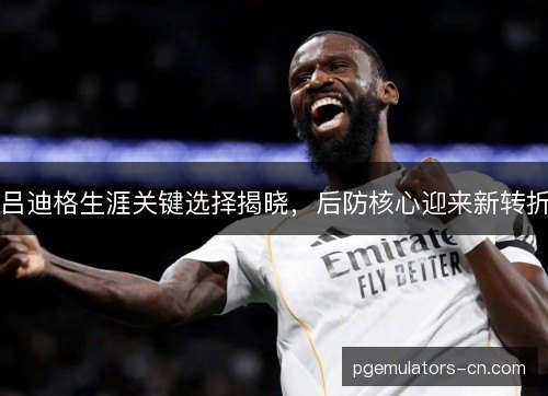 吕迪格生涯关键选择揭晓，后防核心迎来新转折